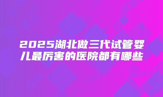 2025湖北做三代试管婴儿最厉害的医院都有哪些