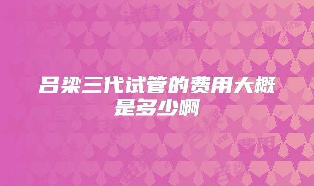 吕梁三代试管的费用大概是多少啊