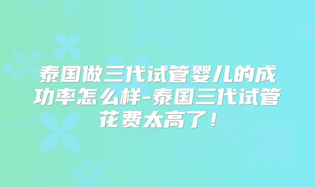 泰国做三代试管婴儿的成功率怎么样-泰国三代试管花费太高了!