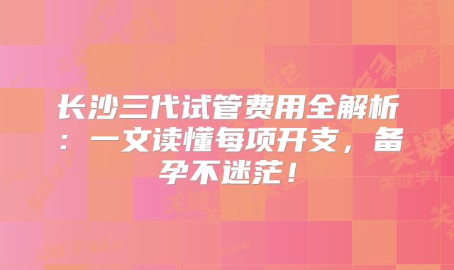 长沙三代试管费用全解析:一文读懂每项开支,备孕不迷茫!