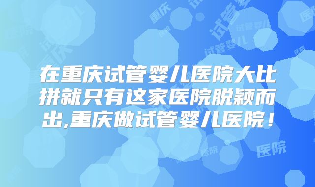 在重庆试管婴儿医院大比拼就只有这家医院脱颖而出,重庆做试管婴儿医院！