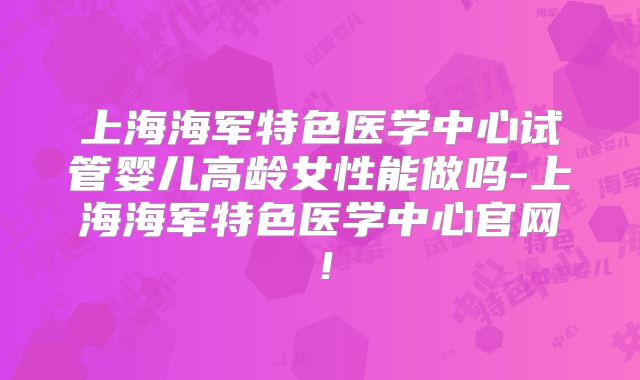 上海海军特色医学中心试管婴儿高龄女性能做吗-上海海军特色医学中心官网！
