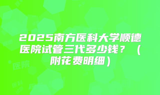 2025南方医科大学顺德医院试管三代多少钱？（附花费明细）