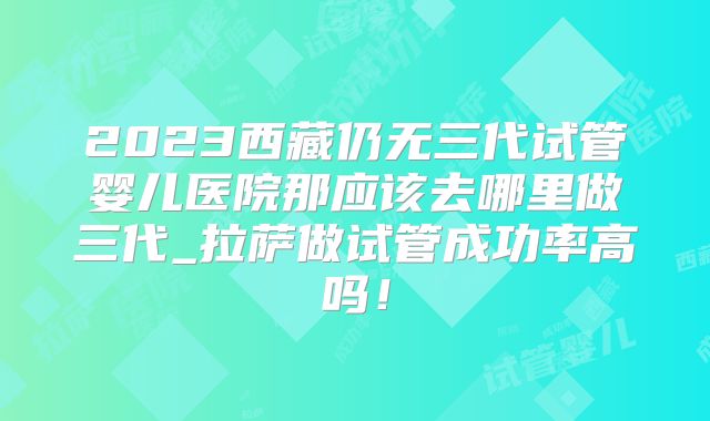 2023西藏仍无三代试管婴儿医院那应该去哪里做三代_拉萨做试管成功率高吗!