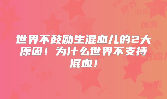 世界不鼓励生混血儿的2大原因！为什么世界不支持混血！