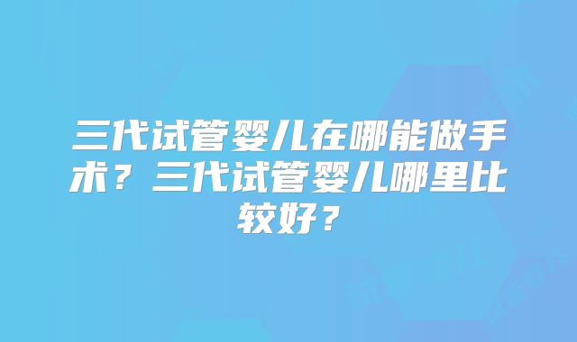 三代试管婴儿在哪能做手术?三代试管婴儿哪里比较好?