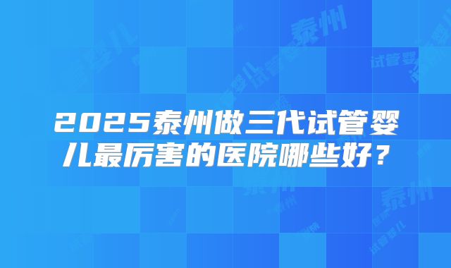 2025泰州做三代试管婴儿最厉害的医院哪些好?