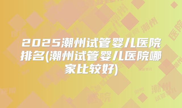 2025潮州试管婴儿医院排名(潮州试管婴儿医院哪家比较好)