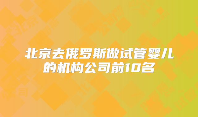 北京去俄罗斯做试管婴儿的机构公司前10名