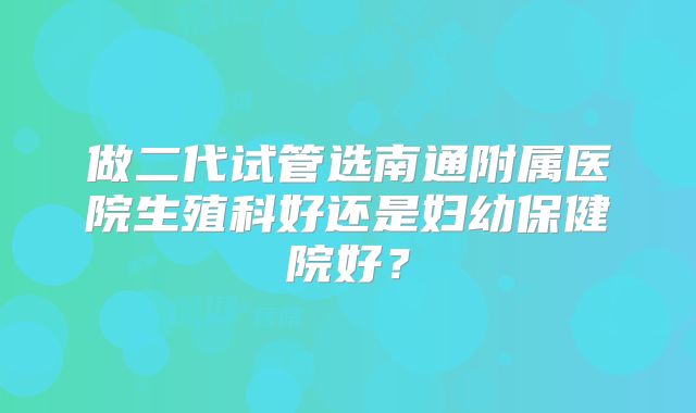 做二代试管选南通附属医院生殖科好还是妇幼保健院好?