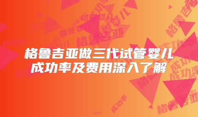 格鲁吉亚做三代试管婴儿成功率及费用深入了解