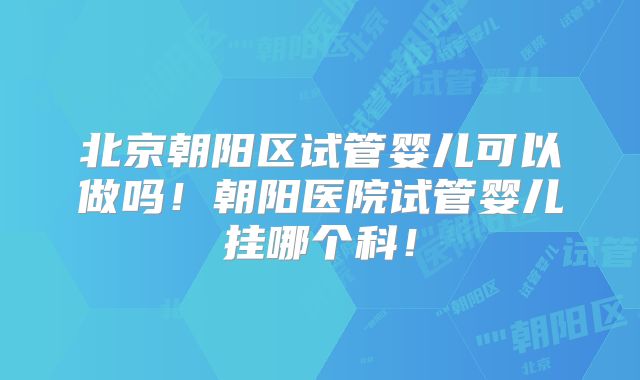 北京朝阳区试管婴儿可以做吗!朝阳医院试管婴儿挂哪个科!