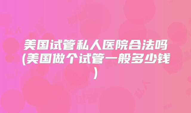 美国试管私人医院合法吗(美国做个试管一般多少钱)