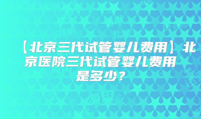 【北京三代试管婴儿费用】北京医院三代试管婴儿费用是多少？