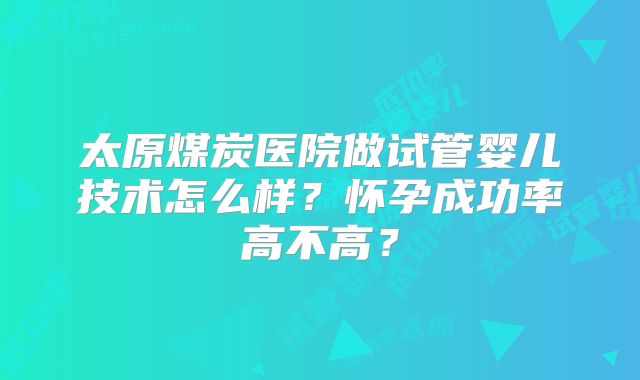 太原煤炭医院做试管婴儿技术怎么样？怀孕成功率高不高？