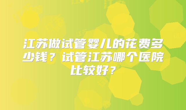 江苏做试管婴儿的花费多少钱？试管江苏哪个医院比较好？