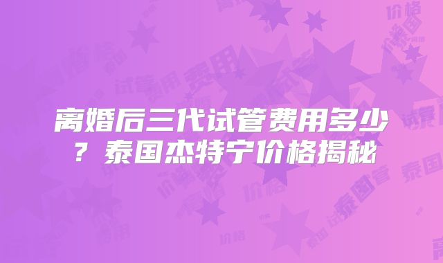 离婚后三代试管费用多少?泰国杰特宁价格揭秘