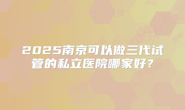 2025南京可以做三代试管的私立医院哪家好?