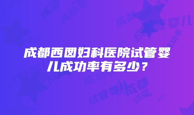 成都西囡妇科医院试管婴儿成功率有多少?