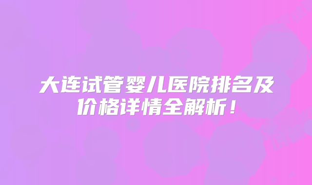 大连试管婴儿医院排名及价格详情全解析!