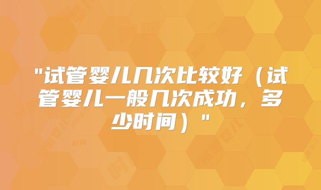 "试管婴儿几次比较好（试管婴儿一般几次成功，多少时间）"