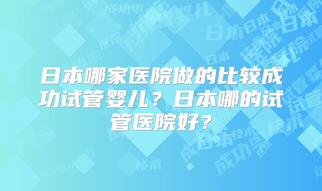 日本哪家医院做的比较成功试管婴儿？日本哪的试管医院好？