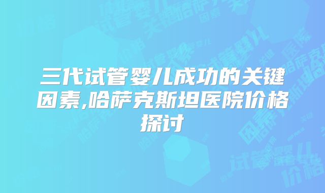 三代试管婴儿成功的关键因素,哈萨克斯坦医院价格探讨