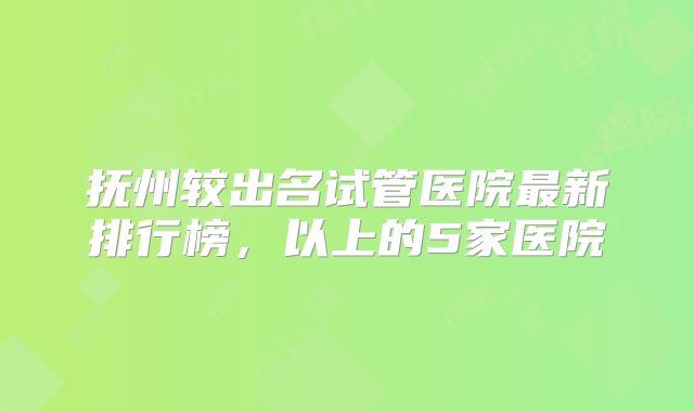 抚州较出名试管医院最新排行榜，以上的5家医院