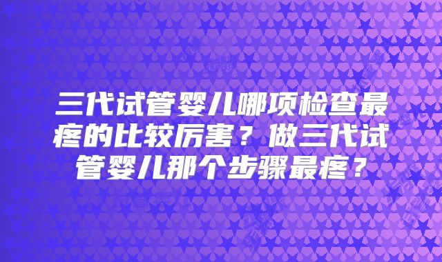 三代试管婴儿哪项检查最疼的比较厉害?做三代试管婴儿那个步骤最疼?