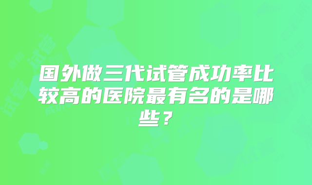 国外做三代试管成功率比较高的医院最有名的是哪些?