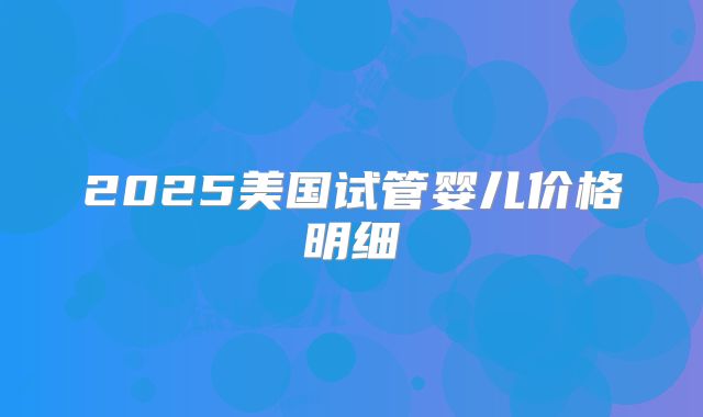 2025美国试管婴儿价格明细