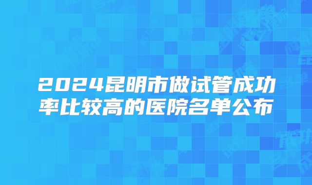 2024昆明市做试管成功率比较高的医院名单公布