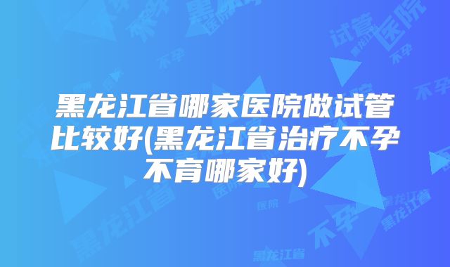 黑龙江省哪家医院做试管比较好(黑龙江省治疗不孕不育哪家好)