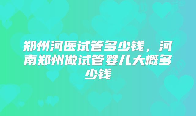 郑州河医试管多少钱,河南郑州做试管婴儿大概多少钱