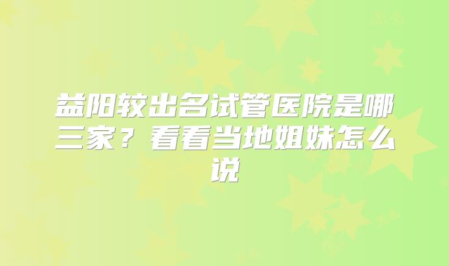 益阳较出名试管医院是哪三家?看看当地姐妹怎么说