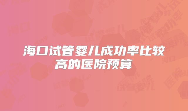 海口试管婴儿成功率比较高的医院预算