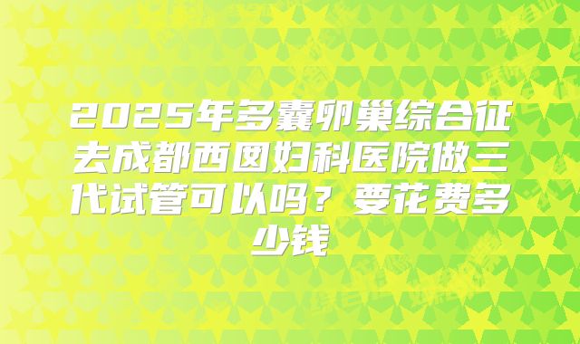 2025年多囊卵巢综合征去成都西囡妇科医院做三代试管可以吗?要花费多少钱