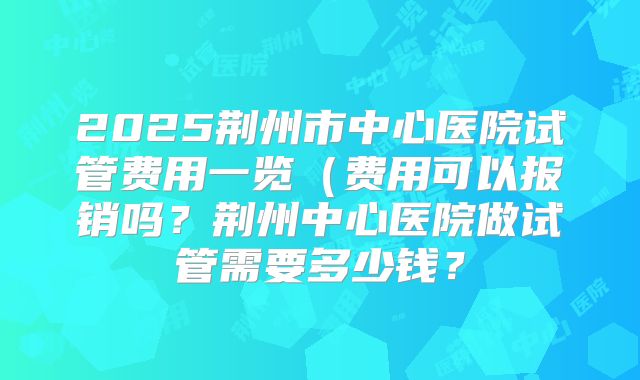 2025荆州市中心医院试管费用一览（费用可以报销吗？荆州中心医院做试管需要多少钱？