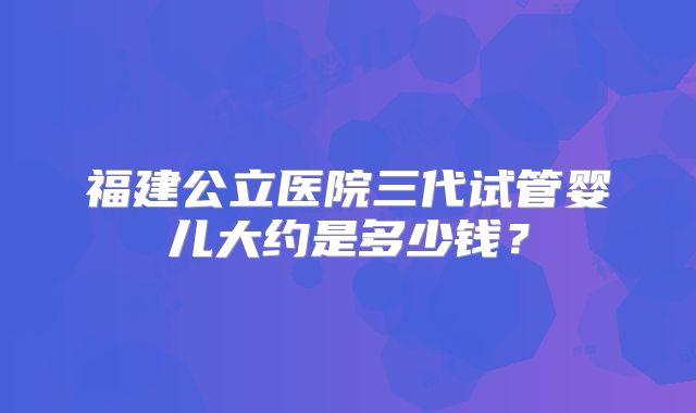 福建公立医院三代试管婴儿大约是多少钱？