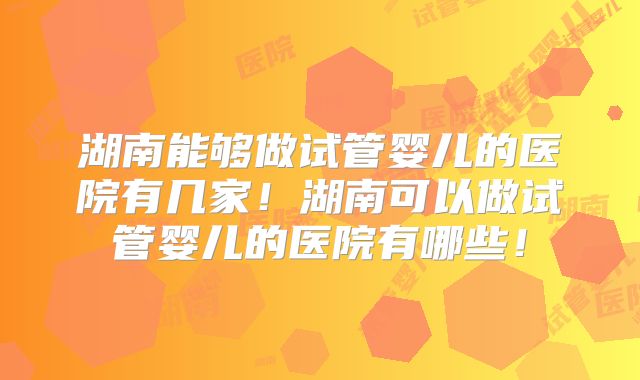 湖南能够做试管婴儿的医院有几家！湖南可以做试管婴儿的医院有哪些！
