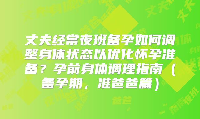 丈夫经常夜班备孕如何调整身体状态以优化怀孕准备？孕前身体调理指南（备孕期，准爸爸篇）