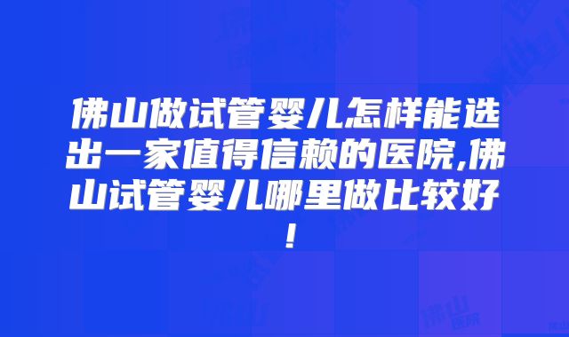 佛山做试管婴儿怎样能选出一家值得信赖的医院,佛山试管婴儿哪里做比较好！