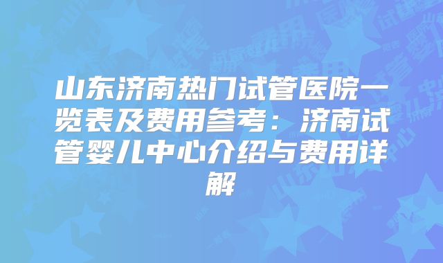 山东济南热门试管医院一览表及费用参考：济南试管婴儿中心介绍与费用详解