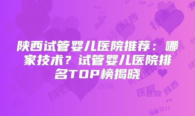 陕西试管婴儿医院推荐：哪家技术？试管婴儿医院排名TOP榜揭晓