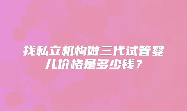 找私立机构做三代试管婴儿价格是多少钱?