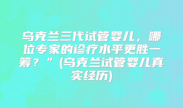 乌克兰三代试管婴儿，哪位专家的诊疗水平更胜一筹？”(乌克兰试管婴儿真实经历)