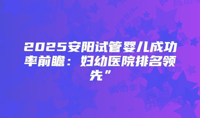 2025安阳试管婴儿成功率前瞻：妇幼医院排名领先”