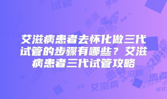 艾滋病患者去怀化做三代试管的步骤有哪些？艾滋病患者三代试管攻略