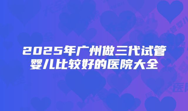 2025年广州做三代试管婴儿比较好的医院大全