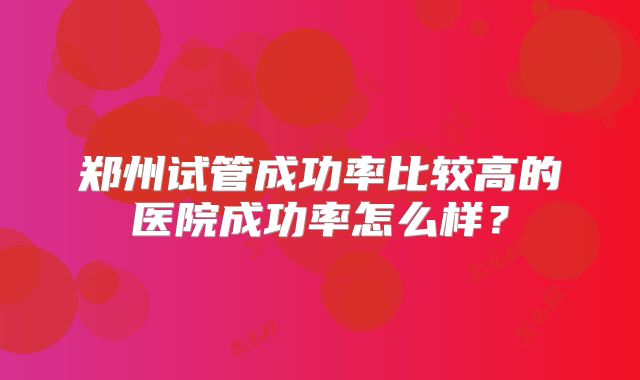 郑州试管成功率比较高的医院成功率怎么样?